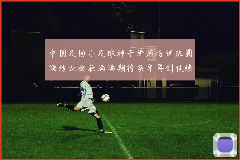 中国足协小足球种子讲师培训班圆满结业收获满满期待明年再创佳绩