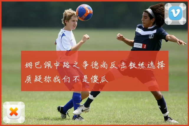 姆巴佩中路之争德尚反击教练选择质疑称我们不是傻瓜