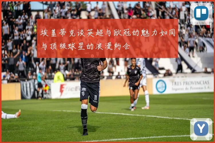 埃基蒂克谈英超与欧冠的魅力如同与顶级球星的浪漫约会