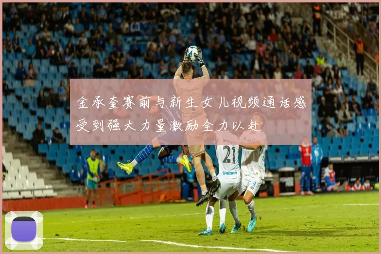 金承奎赛前与新生女儿视频通话感受到强大力量激励全力以赴