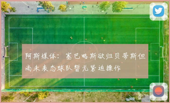 阿斯媒体:塞巴略斯欲归贝蒂斯但尚未表态球队暂无紧迫操作