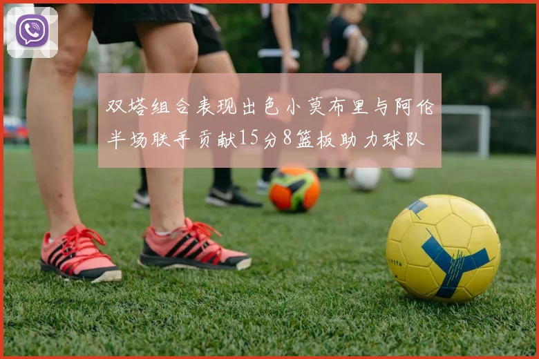 双塔组合表现出色小莫布里与阿伦半场联手贡献15分8篮板助力球队