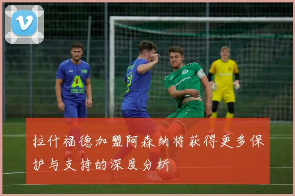 拉什福德加盟阿森纳将获得更多保护与支持的深度分析