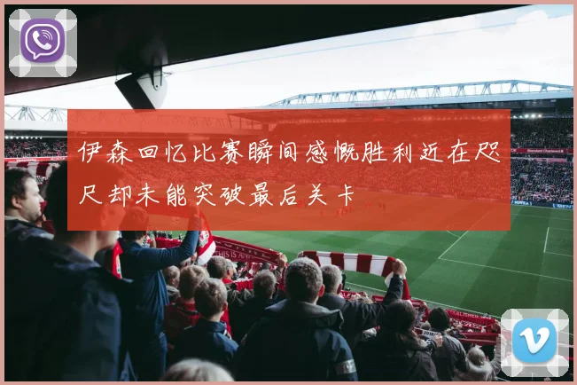 伊森回忆比赛瞬间感慨胜利近在咫尺却未能突破最后关卡