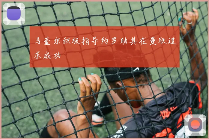 马奎尔积极指导约罗助其在曼联追求成功