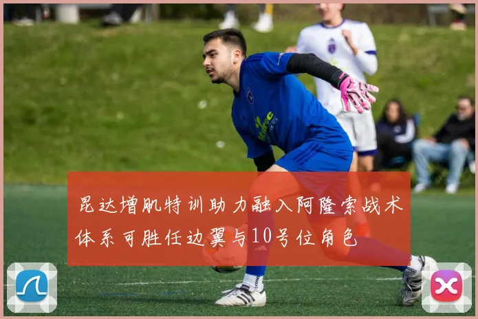 昆达增肌特训助力融入阿隆索战术体系可胜任边翼与10号位角色