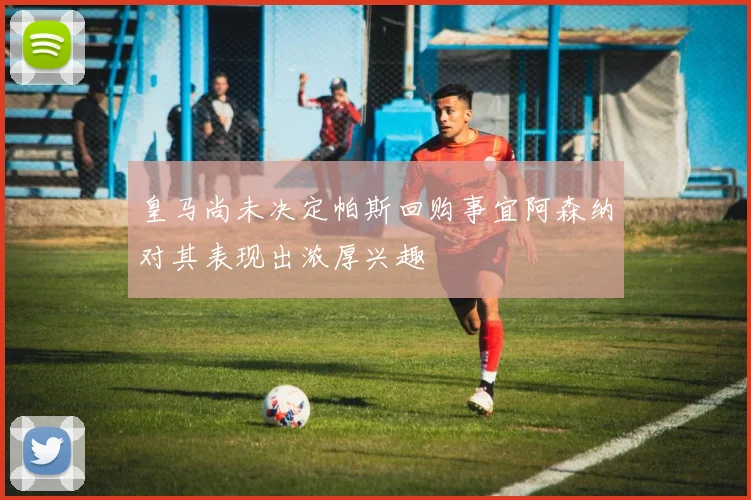 皇马尚未决定帕斯回购事宜阿森纳对其表现出浓厚兴趣