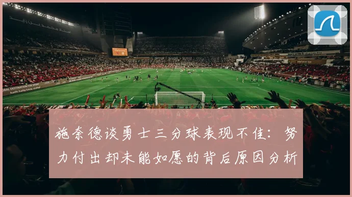 施奈德谈勇士三分球表现不佳：努力付出却未能如愿的背后原因分析