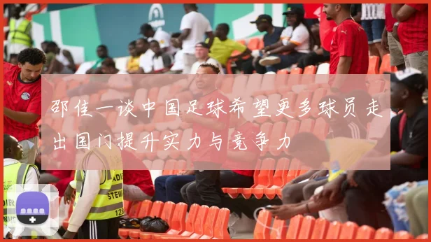 邵佳一谈中国足球希望更多球员走出国门提升实力与竞争力