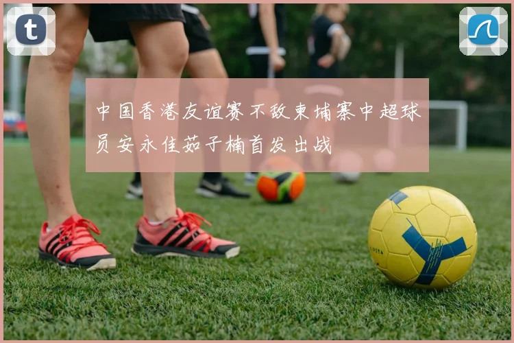 中国香港友谊赛不敌柬埔寨中超球员安永佳茹子楠首发出战