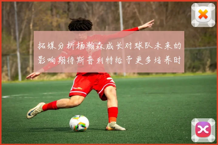 拓媒分析杨瀚森成长对球队未来的影响期待斯普利特给予更多培养时间