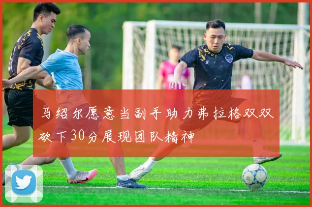 马绍尔愿意当副手助力弗拉格双双砍下30分展现团队精神