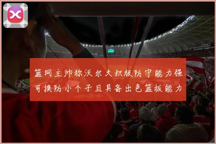 篮网主帅称沃尔夫积极防守能力强可换防小个子且具备出色篮板能力