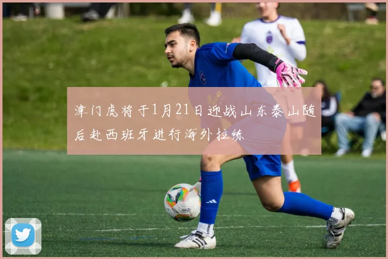 津门虎将于1月21日迎战山东泰山随后赴西班牙进行海外拉练