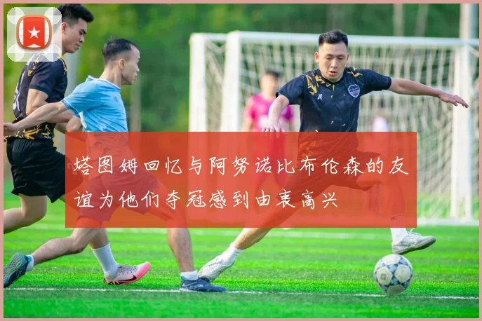 塔图姆回忆与阿努诺比布伦森的友谊为他们夺冠感到由衷高兴