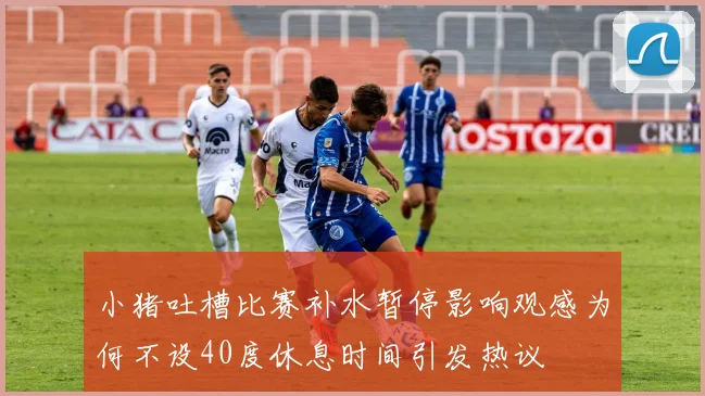 小猪吐槽比赛补水暂停影响观感为何不设40度休息时间引发热议