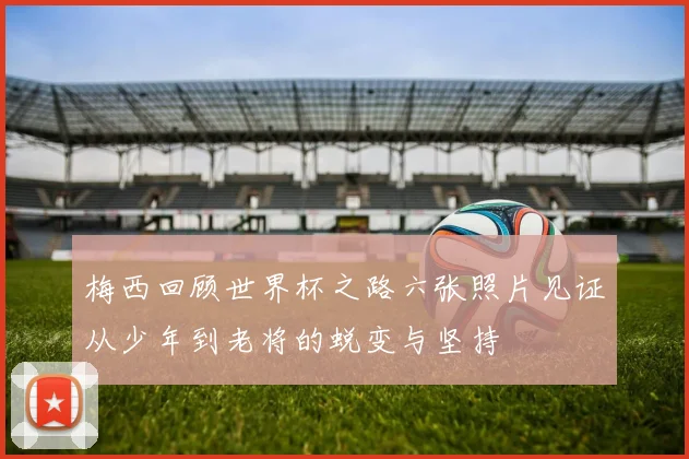 梅西回顾世界杯之路六张照片见证从少年到老将的蜕变与坚持