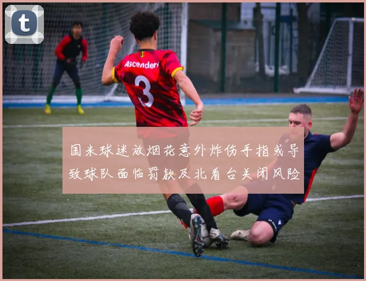 国米球迷放烟花意外炸伤手指或导致球队面临罚款及北看台关闭风险